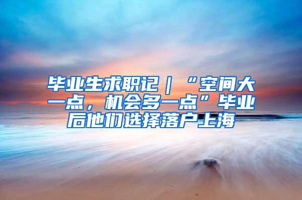 毕业生求职记｜“空间大一点，机会多一点”毕业后他们选择落户上海