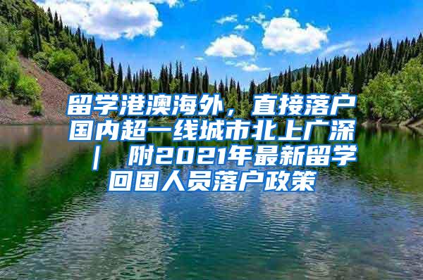 留学港澳海外，直接落户国内超一线城市北上广深 ｜ 附2021年最新留学回国人员落户政策