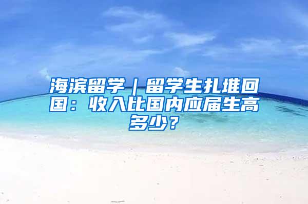 海滨留学｜留学生扎堆回国：收入比国内应届生高多少？