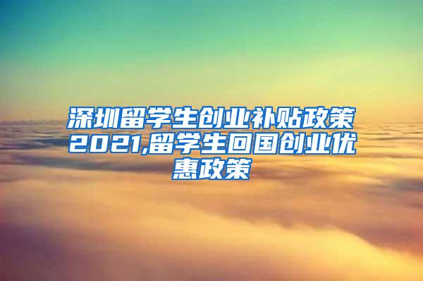 深圳留学生创业补贴政策2021,留学生回国创业优惠政策