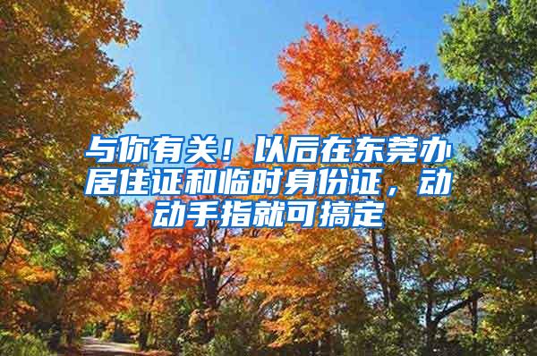 与你有关！以后在东莞办居住证和临时身份证，动动手指就可搞定