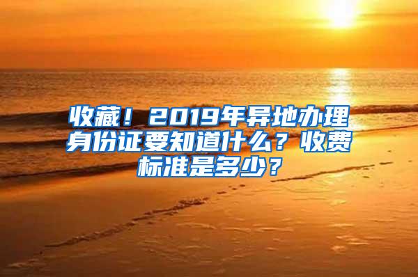 收藏！2019年异地办理身份证要知道什么？收费标准是多少？