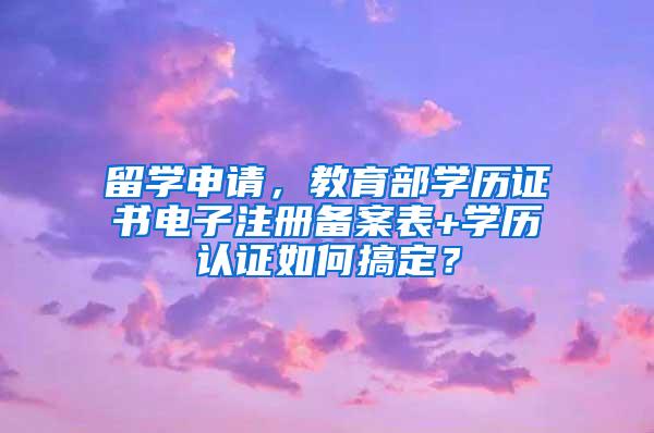 留学申请，教育部学历证书电子注册备案表+学历认证如何搞定？