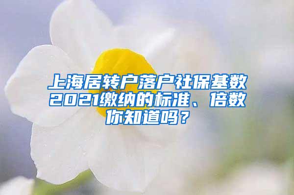 上海居转户落户社保基数2021缴纳的标准、倍数你知道吗？