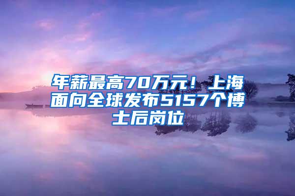 年薪最高70万元！上海面向全球发布5157个博士后岗位