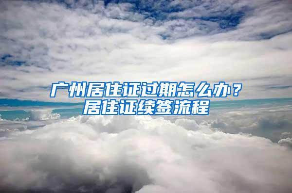 广州居住证过期怎么办？居住证续签流程