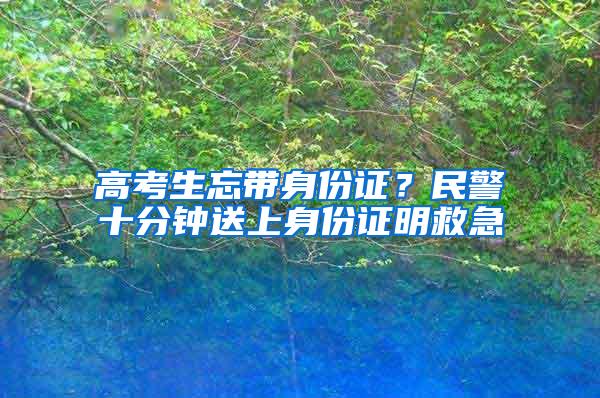 高考生忘带身份证？民警十分钟送上身份证明救急