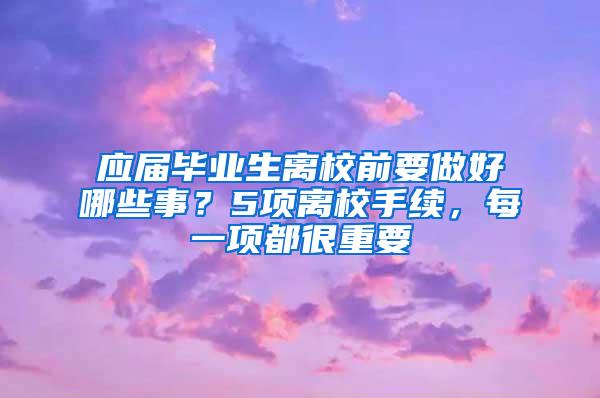 应届毕业生离校前要做好哪些事？5项离校手续，每一项都很重要