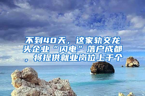 不到40天，这家轨交龙头企业“闪电”落户成都，将提供就业岗位上千个