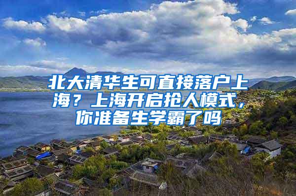 北大清华生可直接落户上海？上海开启抢人模式，你准备生学霸了吗