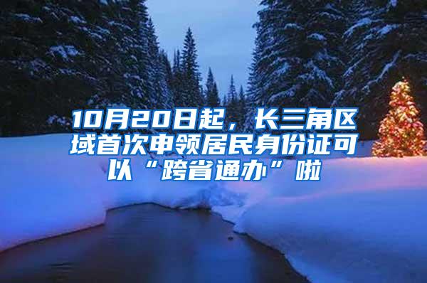 10月20日起，长三角区域首次申领居民身份证可以“跨省通办”啦