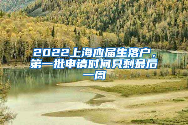 2022上海应届生落户，第一批申请时间只剩最后一周