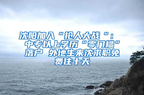 沈阳加入“抢人大战“： 中专以上学历“零门槛”落户 外地生来沈求职免费住十天