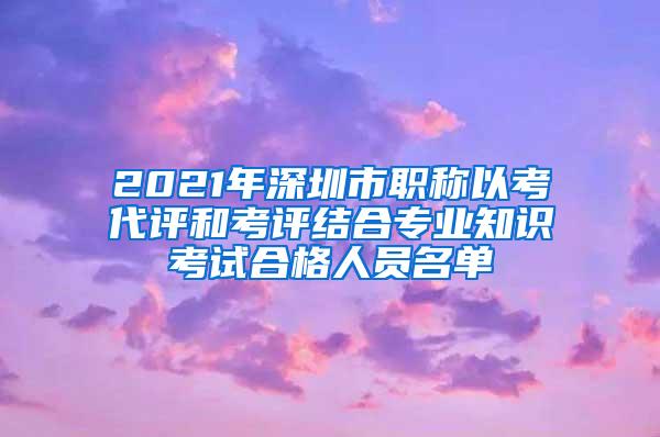 2021年深圳市职称以考代评和考评结合专业知识考试合格人员名单