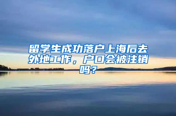 留学生成功落户上海后去外地工作，户口会被注销吗？