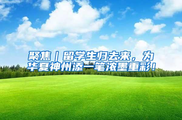 聚焦｜留学生归去来，为华夏神州添一笔浓墨重彩！