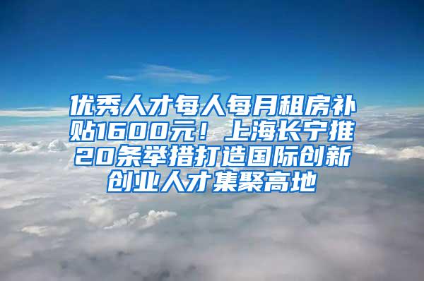 优秀人才每人每月租房补贴1600元！上海长宁推20条举措打造国际创新创业人才集聚高地