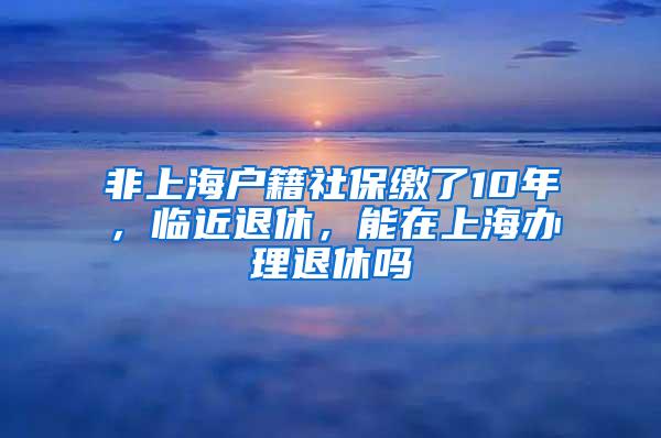 非上海户籍社保缴了10年，临近退休，能在上海办理退休吗