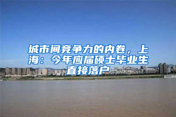 城市间竞争力的内卷，上海：今年应届硕士毕业生直接落户