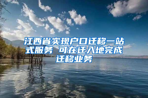 江西省实现户口迁移一站式服务 可在迁入地完成迁移业务