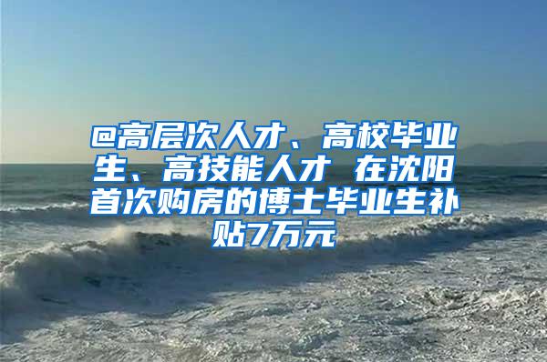 @高层次人才、高校毕业生、高技能人才 在沈阳首次购房的博士毕业生补贴7万元