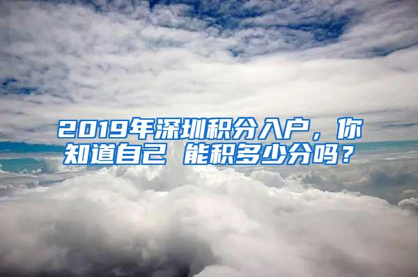 2019年深圳积分入户，你知道自己 能积多少分吗？