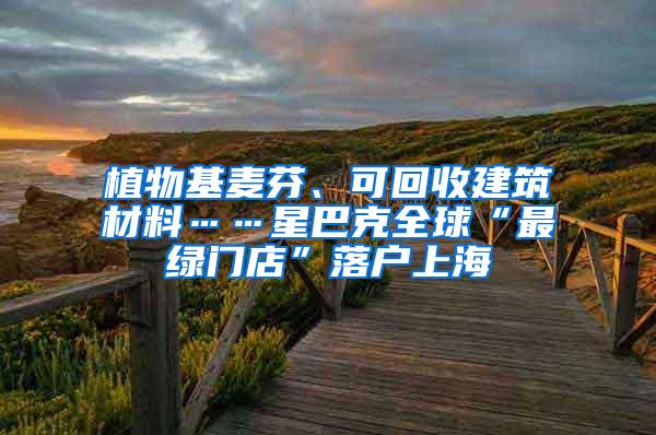 植物基麦芬、可回收建筑材料……星巴克全球“最绿门店”落户上海