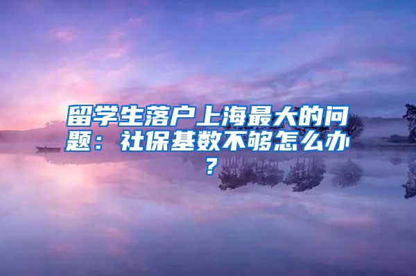 留学生落户上海最大的问题：社保基数不够怎么办？