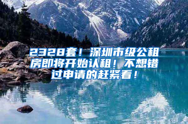 2328套！深圳市级公租房即将开始认租！不想错过申请的赶紧看！