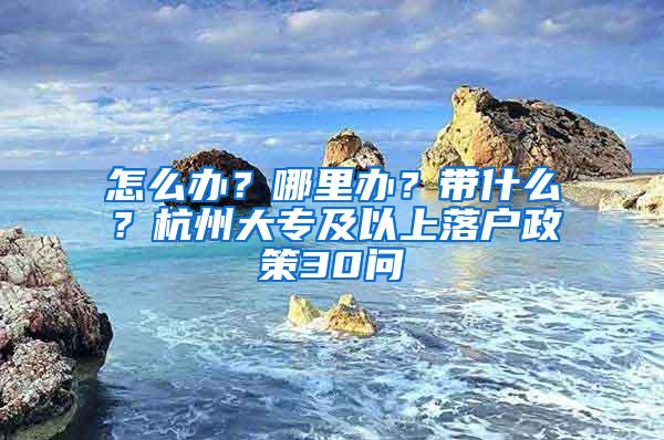 怎么办？哪里办？带什么？杭州大专及以上落户政策30问