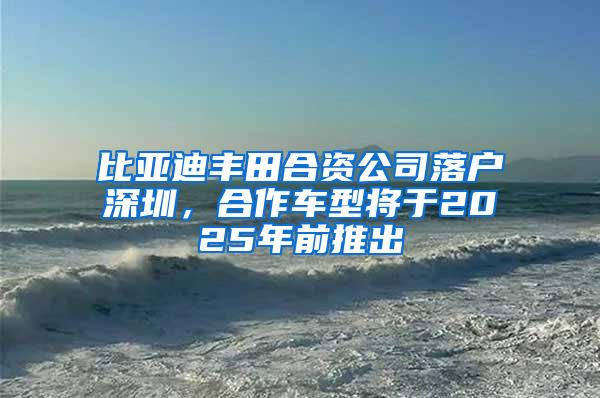 比亚迪丰田合资公司落户深圳，合作车型将于2025年前推出