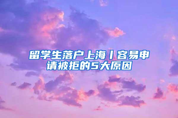 留学生落户上海丨容易申请被拒的5大原因