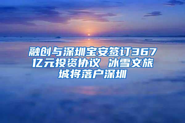 融创与深圳宝安签订367亿元投资协议 冰雪文旅城将落户深圳