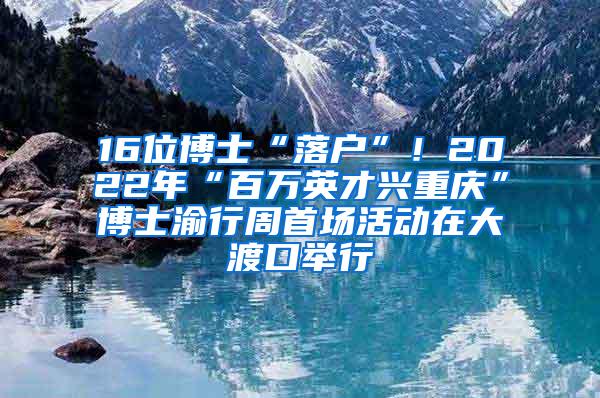 16位博士“落户”！2022年“百万英才兴重庆”博士渝行周首场活动在大渡口举行