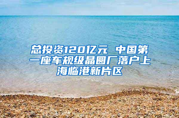 总投资120亿元 中国第一座车规级晶圆厂落户上海临港新片区