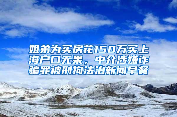 姐弟为买房花150万买上海户口无果，中介涉嫌诈骗罪被刑拘法治新闻早餐