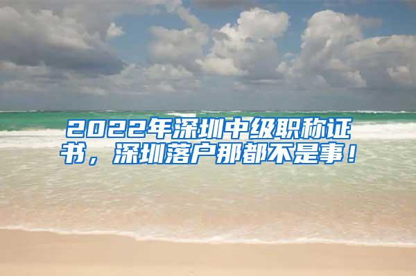 2022年深圳中级职称证书，深圳落户那都不是事！