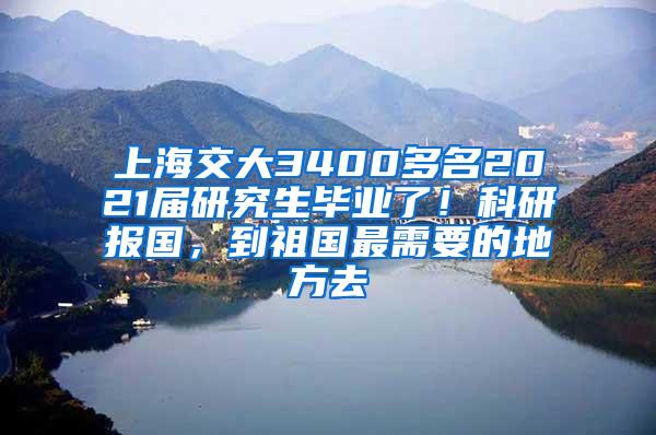 上海交大3400多名2021届研究生毕业了！科研报国，到祖国最需要的地方去