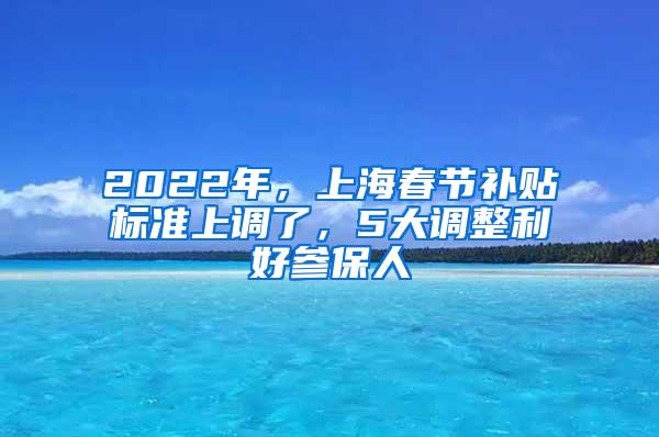 2022年，上海春节补贴标准上调了，5大调整利好参保人