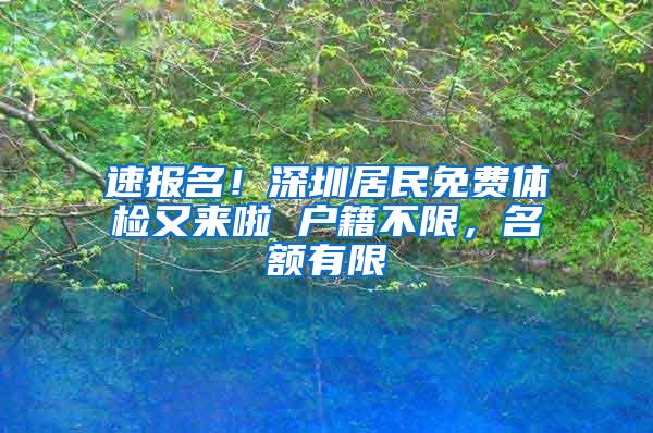 速报名！深圳居民免费体检又来啦 户籍不限，名额有限