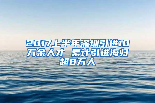 2017上半年深圳引进10万余人才 累计引进海归超8万人