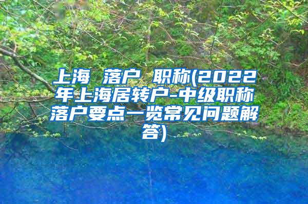 上海 落户 职称(2022年上海居转户-中级职称落户要点一览常见问题解答)