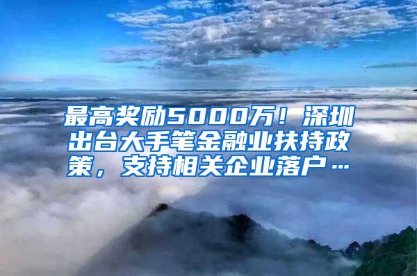 最高奖励5000万！深圳出台大手笔金融业扶持政策，支持相关企业落户…