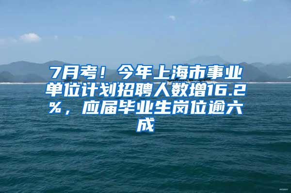 7月考！今年上海市事业单位计划招聘人数增16.2%，应届毕业生岗位逾六成