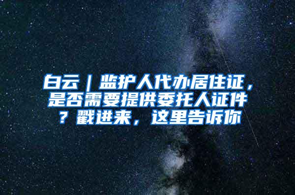 白云｜监护人代办居住证，是否需要提供委托人证件？戳进来，这里告诉你