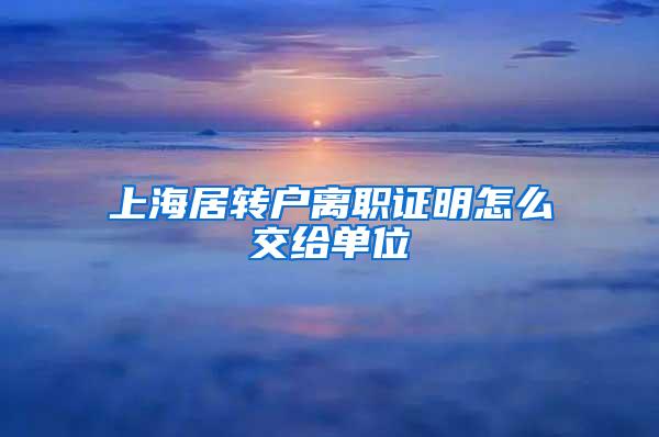 上海居转户离职证明怎么交给单位