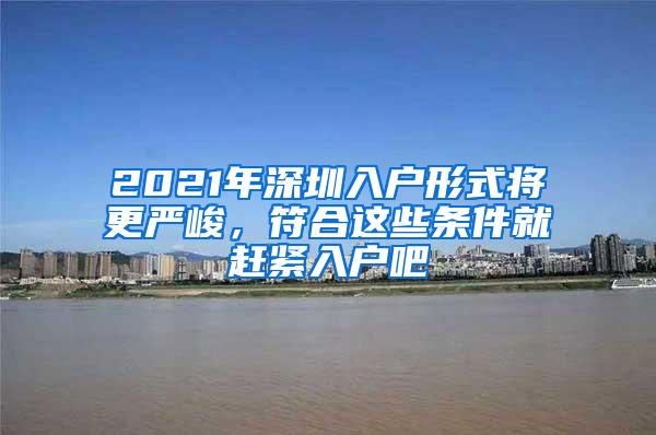 2021年深圳入户形式将更严峻，符合这些条件就赶紧入户吧