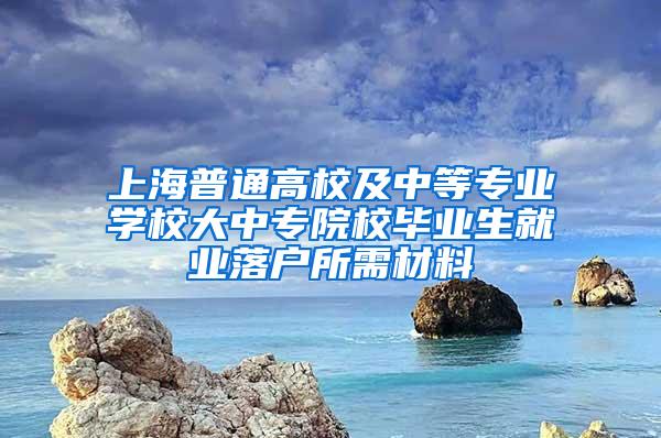 上海普通高校及中等专业学校大中专院校毕业生就业落户所需材料