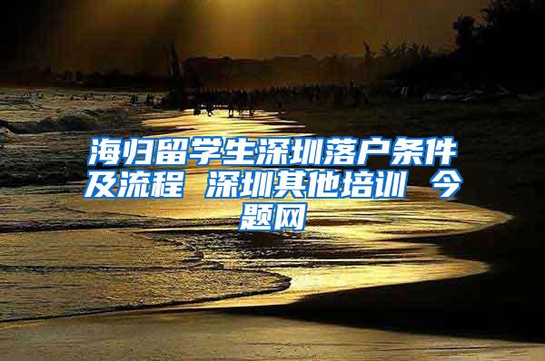 海归留学生深圳落户条件及流程 深圳其他培训 今题网