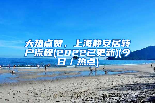 大热点赞，上海静安居转户流程(2022已更新)(今日／热点)